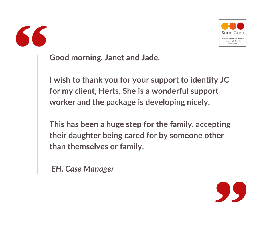 Testimonial: Good morning, Janet and Jade, I wish to thank you for your support to identify JC for my client, Herts. She is a wonderful support worker and the package is developing nicely. This has been a huge step for the family, accepting their daughter being cared for by someone other than themselves or family. EH, Case Manager